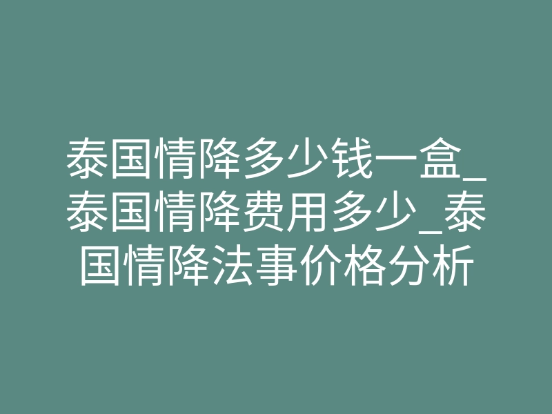 泰国情降多少钱一盒_泰国情降费用多少_泰国情降法事价格分析