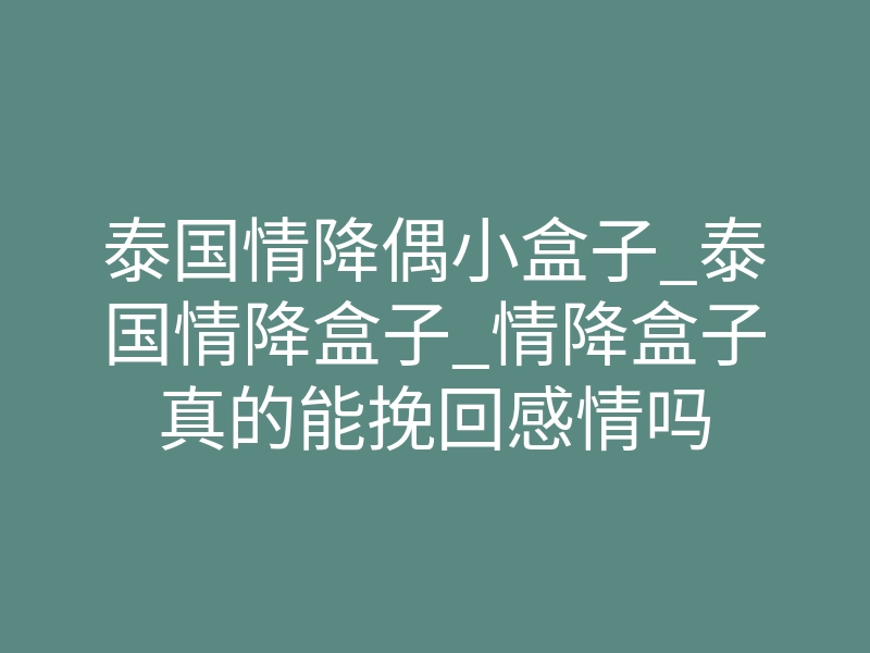泰国情降偶小盒子_泰国情降盒子_情降盒子真的能挽回感情吗