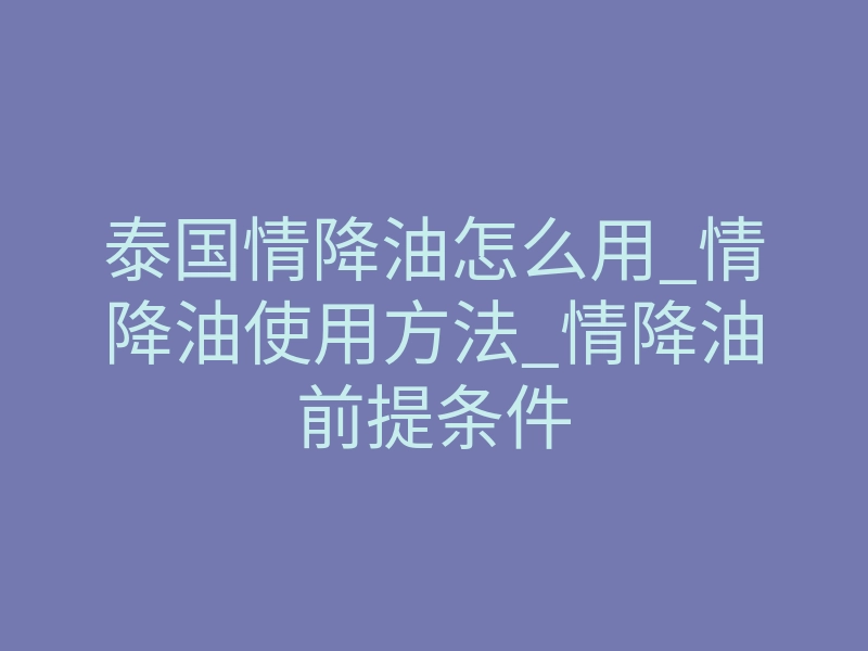 泰国情降油怎么用_情降油使用方法_情降油前提条件