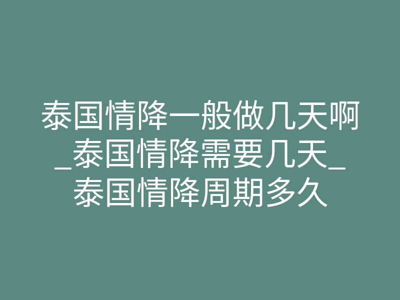 泰国情降一般做几天啊_泰国情降需要几天_泰国情降周期多久