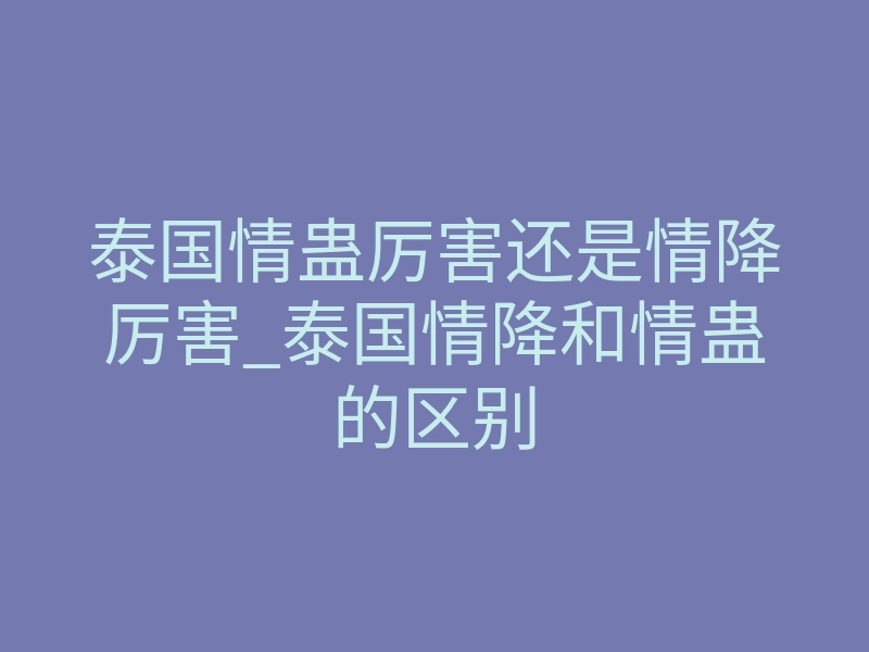 泰国情蛊厉害还是情降厉害_泰国情降和情蛊的区别