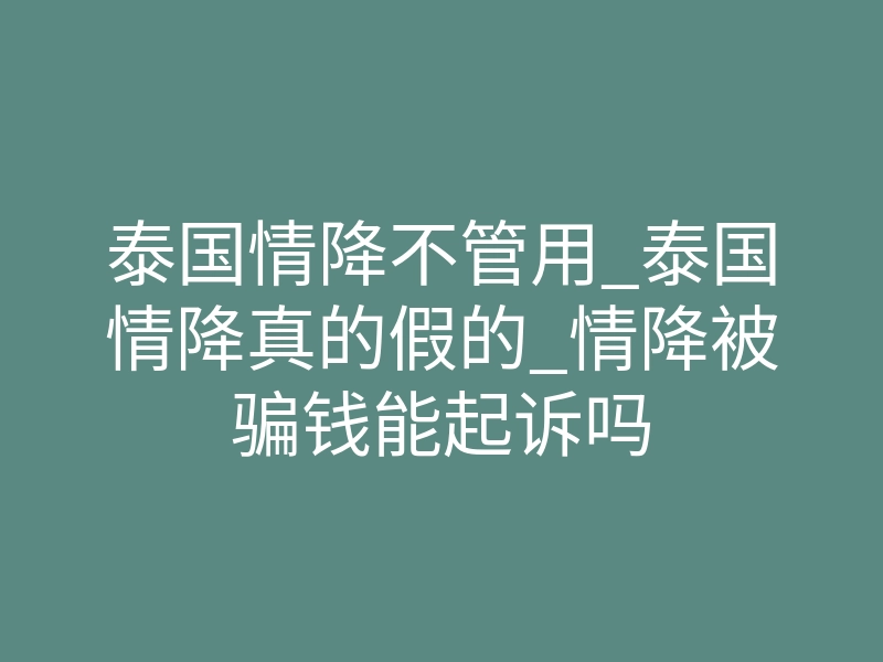 泰国情降不管用_泰国情降真的假的_情降被骗钱能起诉吗