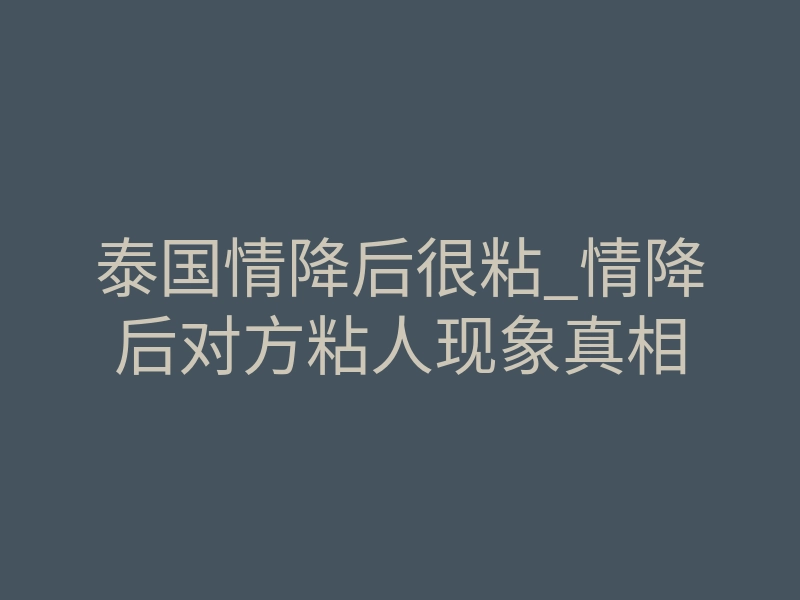 泰国情降后很粘_情降后对方粘人现象真相