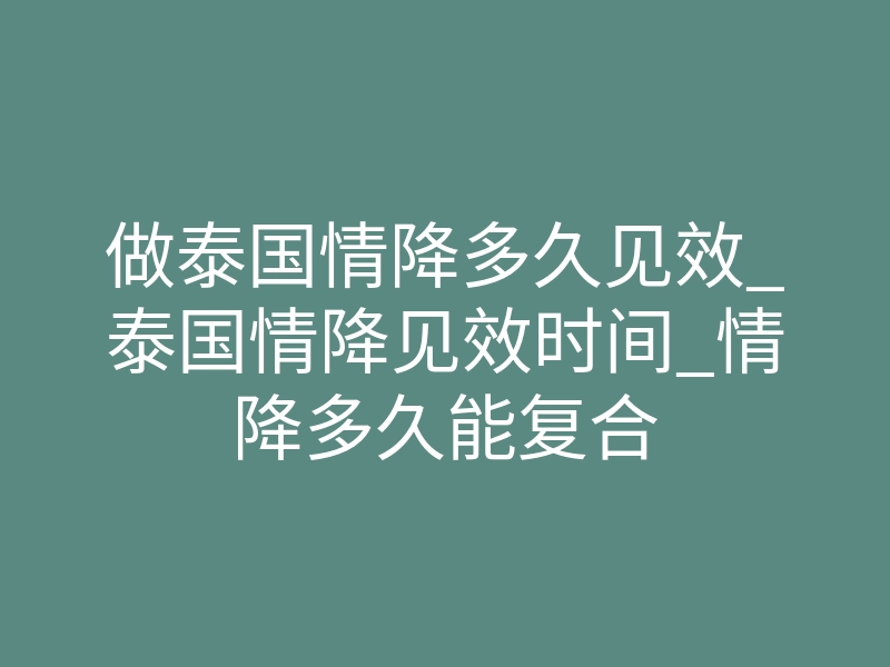 做泰国情降多久见效_泰国情降见效时间_情降多久能复合