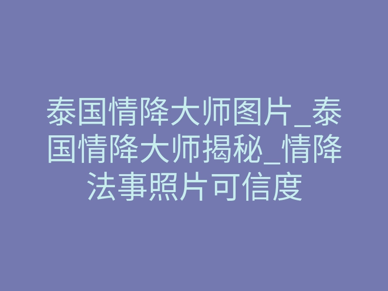 泰国情降大师图片_泰国情降大师揭秘_情降法事照片可信度