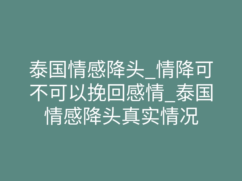 泰国情感降头_情降可不可以挽回感情_泰国情感降头真实情况