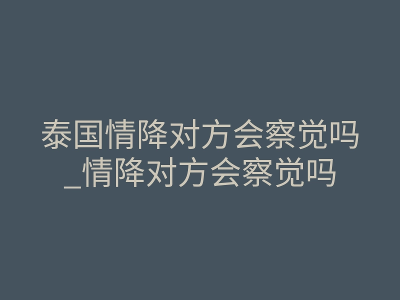 泰国情降对方会察觉吗_情降对方会察觉吗
