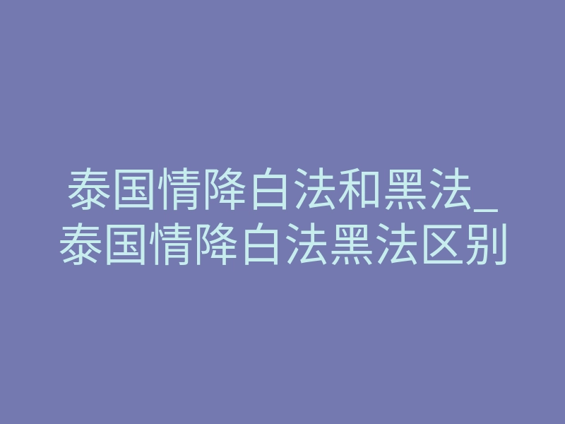 泰国情降白法和黑法_泰国情降白法黑法区别