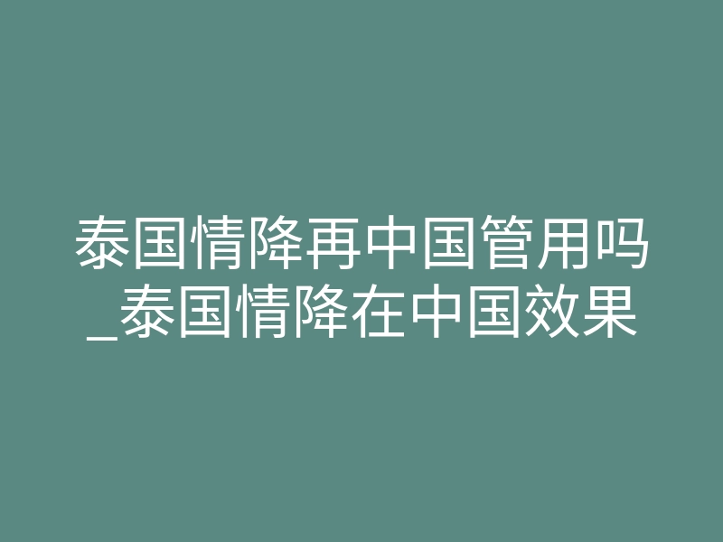 泰国情降再中国管用吗_泰国情降在中国效果