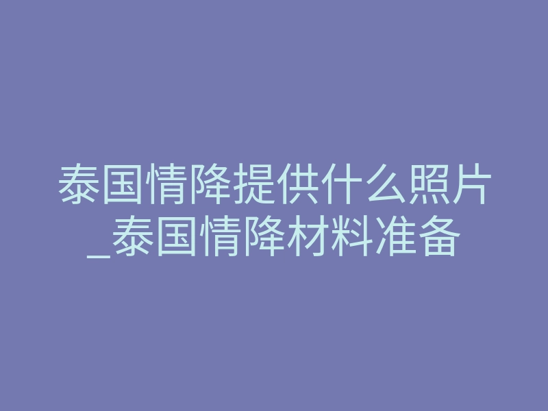 泰国情降提供什么照片_泰国情降材料准备
