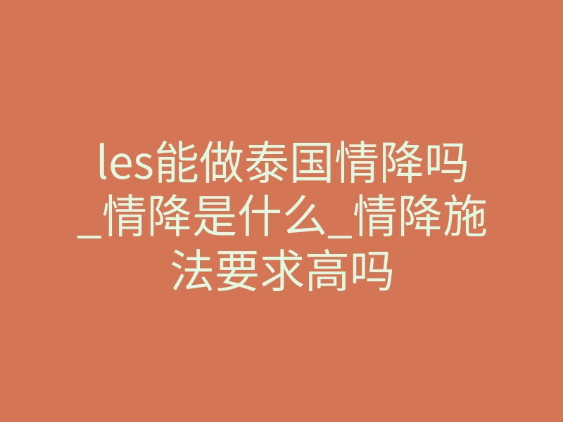 les能做泰国情降吗_情降是什么_情降施法要求高吗