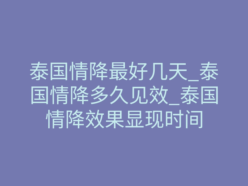 泰国情降最好几天_泰国情降多久见效_泰国情降效果显现时间