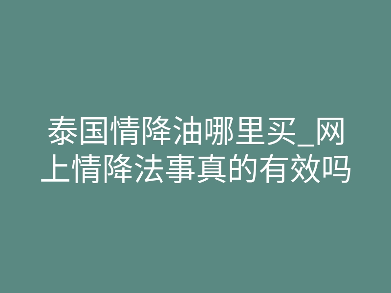 泰国情降油哪里买_网上情降法事真的有效吗