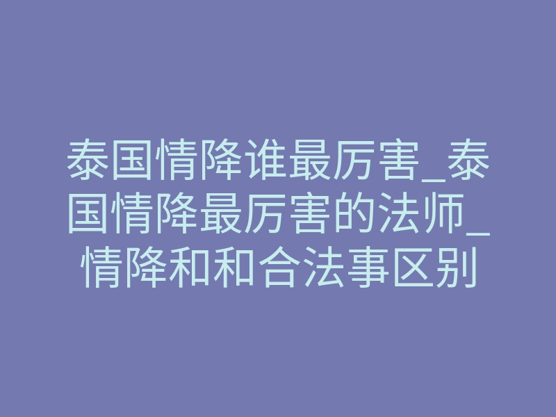 泰国情降谁最厉害_泰国情降最厉害的法师_情降和和合法事区别