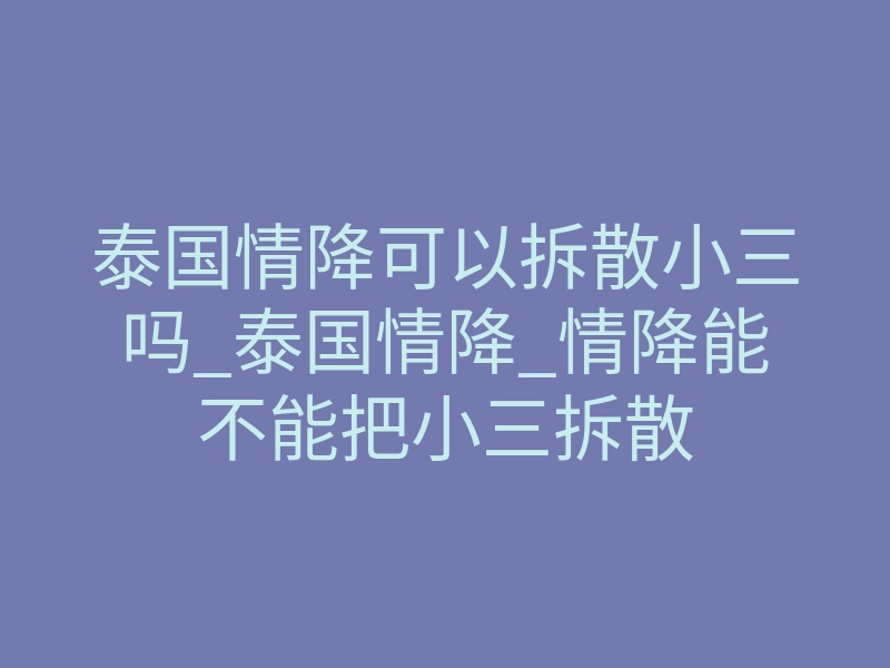泰国情降可以拆散小三吗_泰国情降_情降能不能把小三拆散
