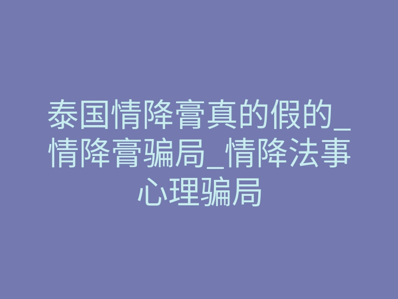 泰国情降膏真的假的_情降膏骗局_情降法事心理骗局