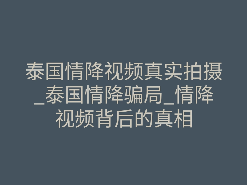 泰国情降视频真实拍摄_泰国情降骗局_情降视频背后的真相