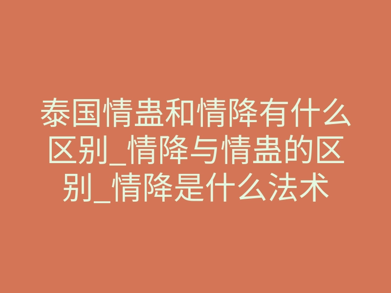 泰国情蛊和情降有什么区别_情降与情蛊的区别_情降是什么法术