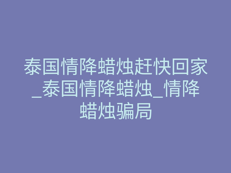 泰国情降蜡烛赶快回家_泰国情降蜡烛_情降蜡烛骗局