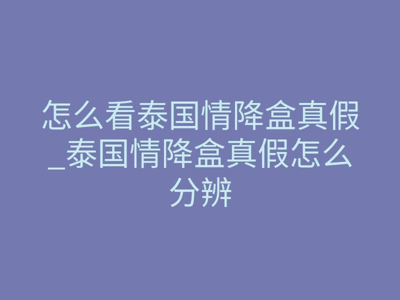 怎么看泰国情降盒真假_泰国情降盒真假怎么分辨