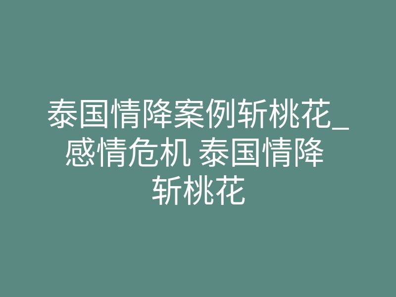 泰国情降案例斩桃花_感情危机 泰国情降 斩桃花