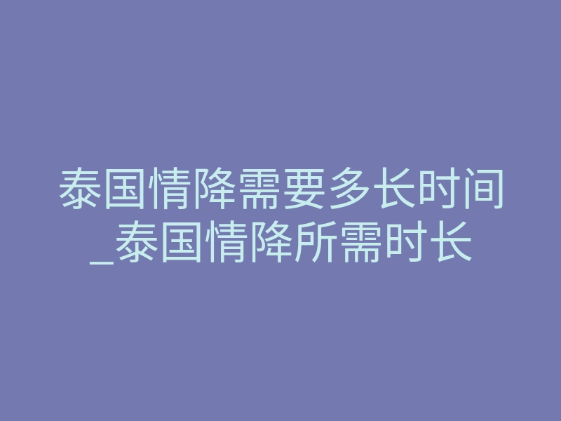 泰国情降需要多长时间_泰国情降所需时长