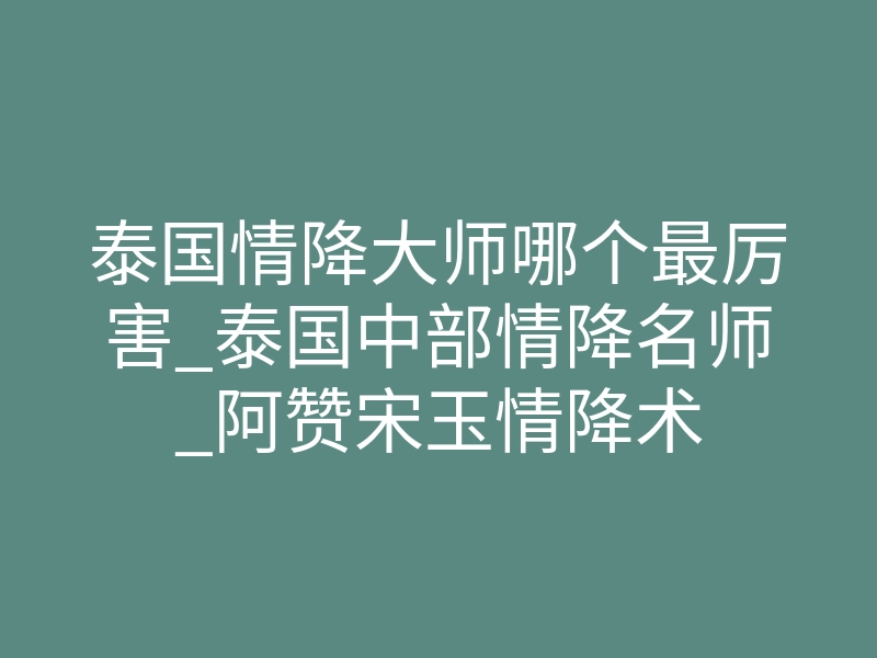 泰国情降大师哪个最厉害_泰国中部情降名师_阿赞宋玉情降术