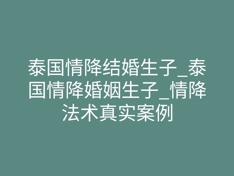 泰国情降结婚生子_泰国情降婚姻生子_情降法术真实案例
