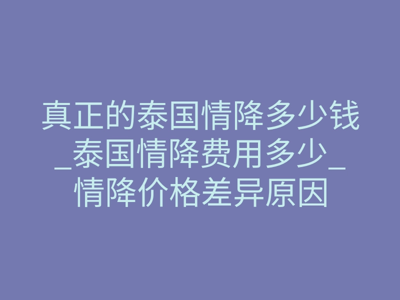 真正的泰国情降多少钱_泰国情降费用多少_情降价格差异原因