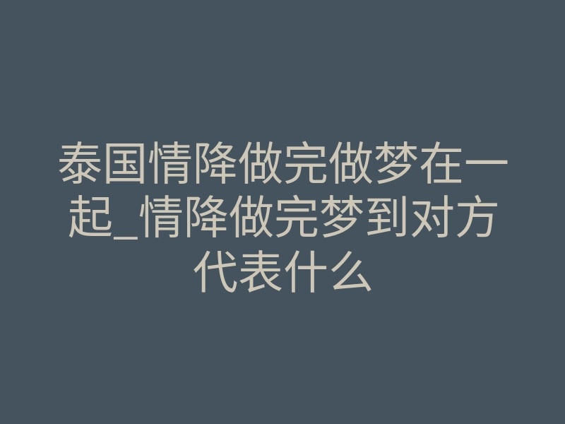 泰国情降做完做梦在一起_情降做完梦到对方代表什么