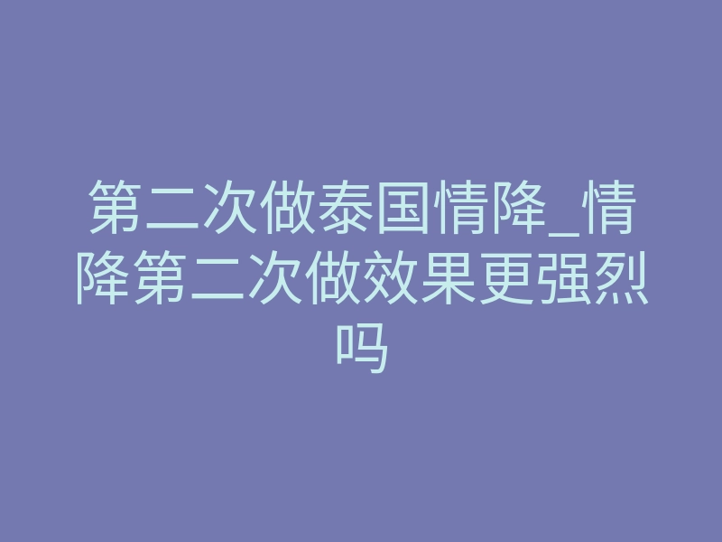 第二次做泰国情降_情降第二次做效果更强烈吗