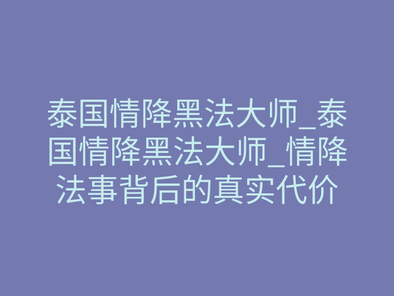 泰国情降黑法大师_泰国情降黑法大师_情降法事背后的真实代价