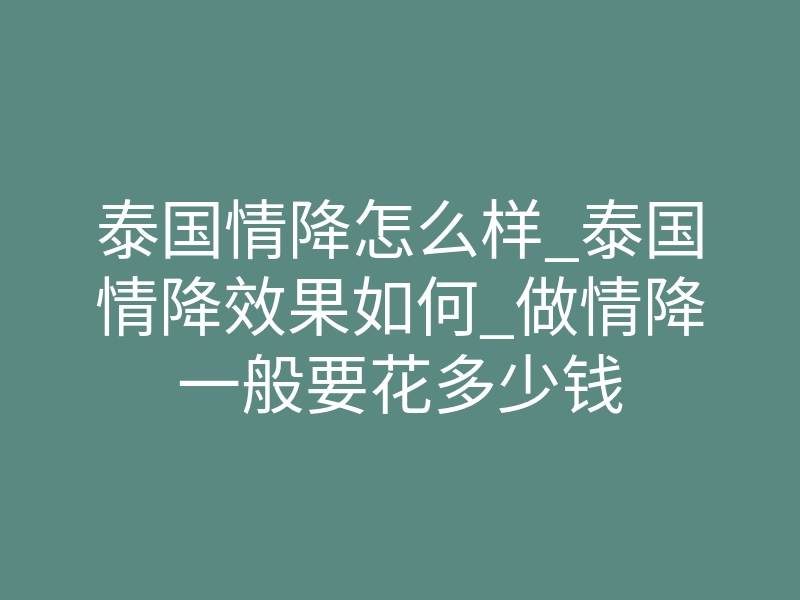 泰国情降怎么样_泰国情降效果如何_做情降一般要花多少钱