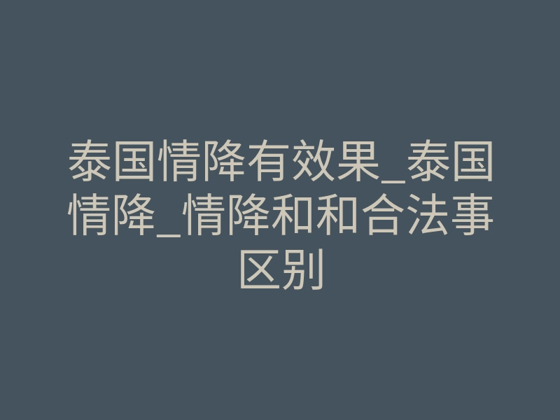 泰国情降有效果_泰国情降_情降和和合法事区别