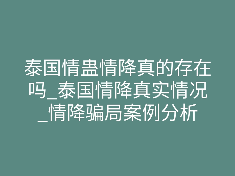 泰国情蛊情降真的存在吗_泰国情降真实情况_情降骗局案例分析