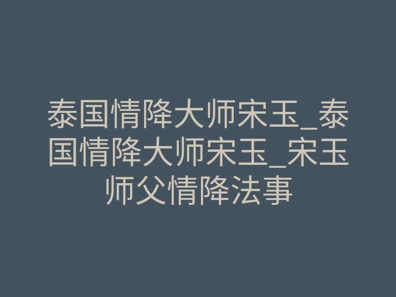 泰国情降大师宋玉_泰国情降大师宋玉_宋玉师父情降法事