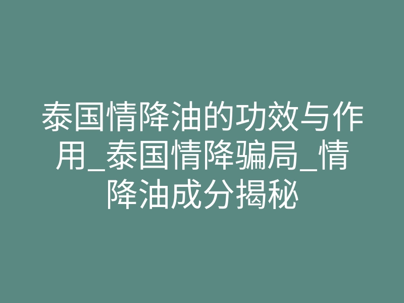 泰国情降油的功效与作用_泰国情降骗局_情降油成分揭秘