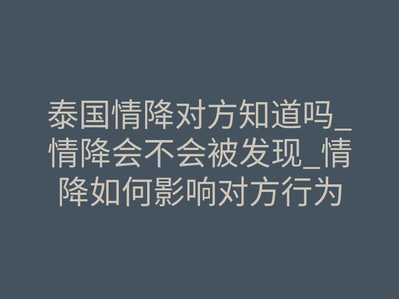 泰国情降对方知道吗_情降会不会被发现_情降如何影响对方行为