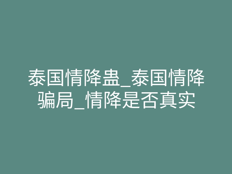 泰国情降蛊_泰国情降骗局_情降是否真实