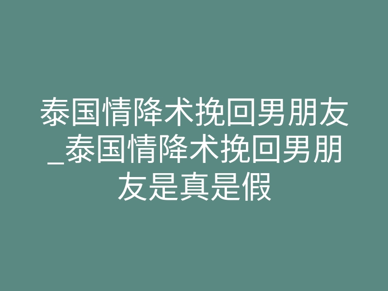 泰国情降术挽回男朋友_泰国情降术挽回男朋友是真是假