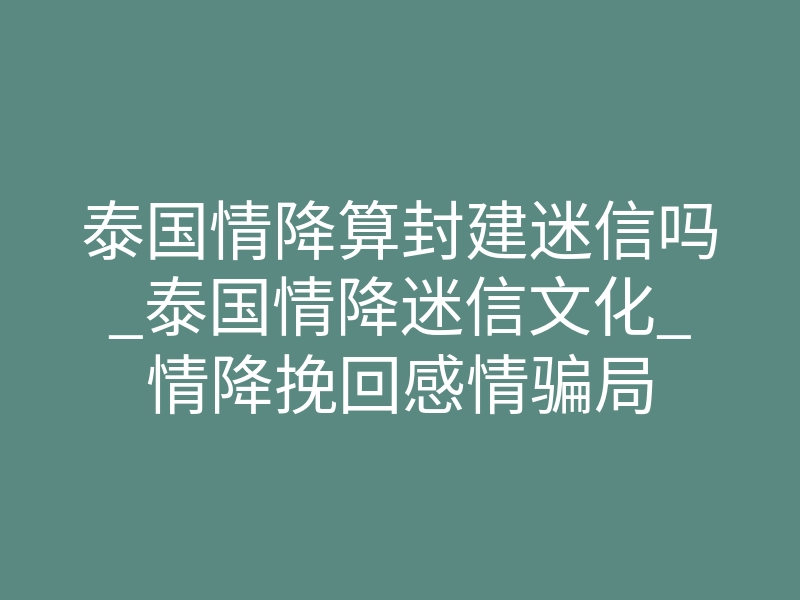 泰国情降算封建迷信吗_泰国情降迷信文化_情降挽回感情骗局