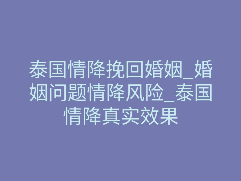 泰国情降挽回婚姻_婚姻问题情降风险_泰国情降真实效果