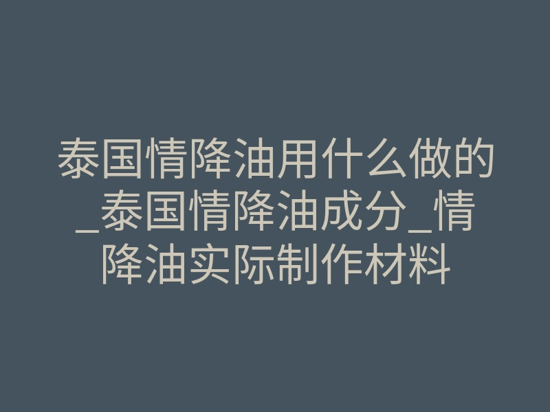 泰国情降油用什么做的_泰国情降油成分_情降油实际制作材料