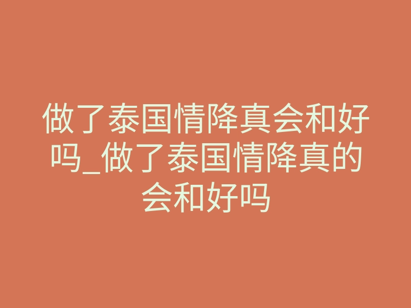 做了泰国情降真会和好吗_做了泰国情降真的会和好吗