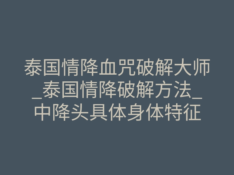 泰国情降血咒破解大师_泰国情降破解方法_中降头具体身体特征