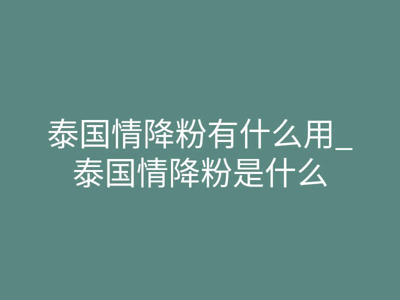泰国情降粉有什么用_泰国情降粉是什么