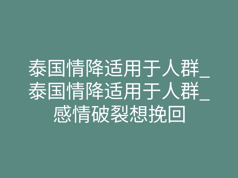 泰国情降适用于人群_泰国情降适用于人群_感情破裂想挽回