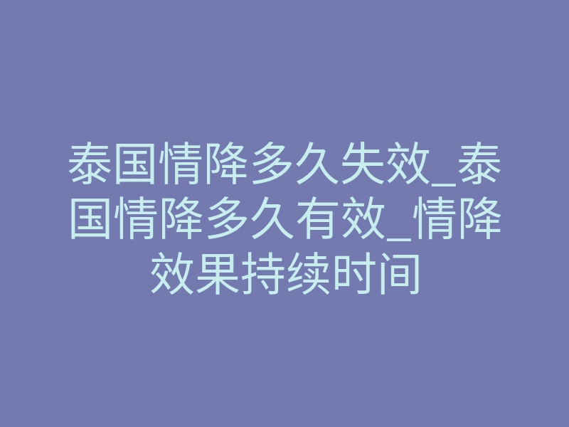 泰国情降多久失效_泰国情降多久有效_情降效果持续时间