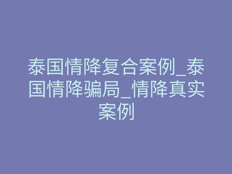 泰国情降复合案例_泰国情降骗局_情降真实案例