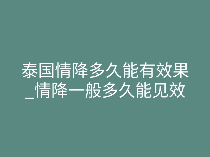 泰国情降多久能有效果_情降一般多久能见效